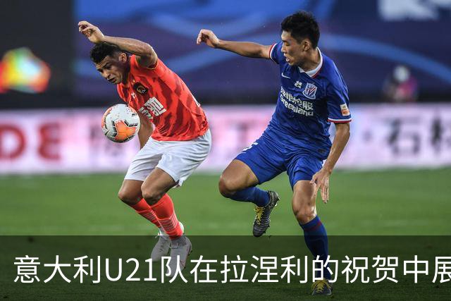 意大利U21队在拉涅利的祝贺中展现潜力与希望
